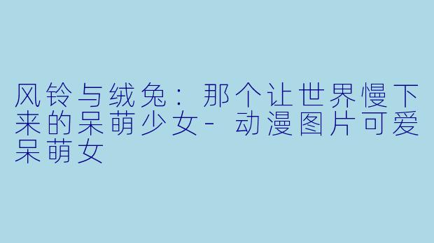 风铃与绒兔：那个让世界慢下来的呆萌少女-动漫图片可爱呆萌女