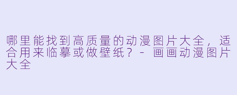 哪里能找到高质量的动漫图片大全,适合用来临摹或做壁纸?-画画动漫图片大全