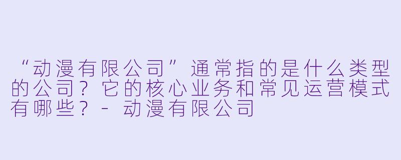 “动漫有限公司”通常指的是什么类型的公司?它的核心业务和常见运营模式有哪些?-动漫有限公司