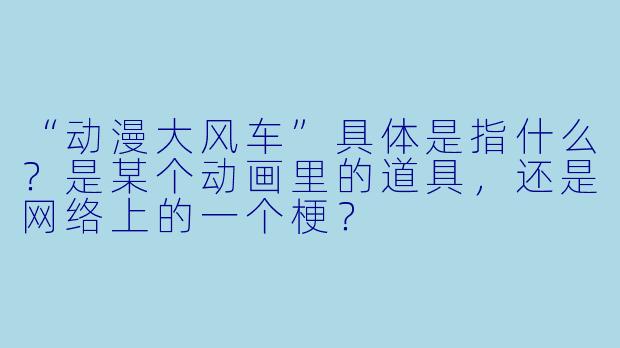 “动漫大风车”具体是指什么？是某个动画里的道具，还是网络上的一个梗？