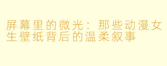 屏幕里的微光：那些动漫女生壁纸背后的温柔叙事