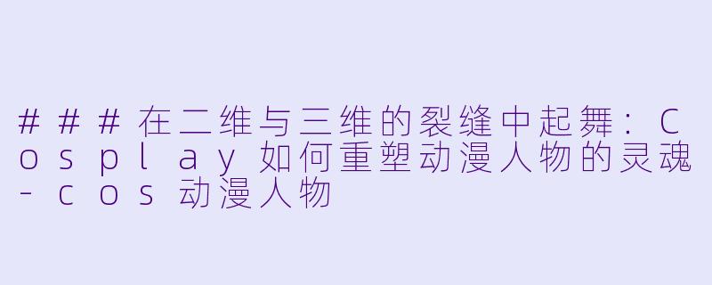 ###在二维与三维的裂缝中起舞:Cosplay如何重塑动漫人物的灵魂-cos动漫人物
