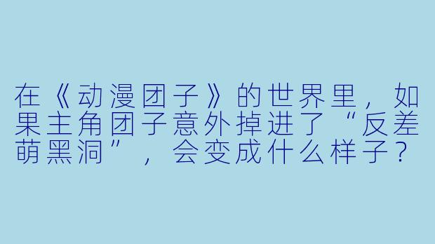 在《动漫团子》的世界里，如果主角团子意外掉进了“反差萌黑洞”，会变成什么样子？-动漫团子