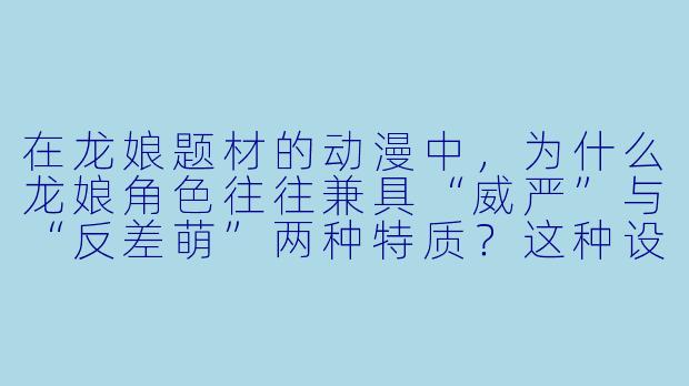 在龙娘题材的动漫中,为什么龙娘角色往往兼具“威严”与“反差萌”两种特质?这种设定对剧情发展有什么作用?-龙娘动漫