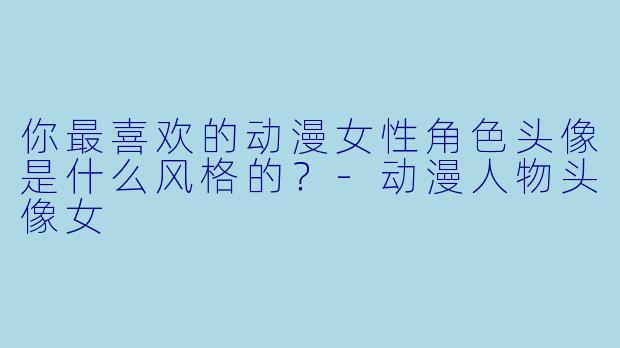 你最喜欢的动漫女性角色头像是什么风格的？-动漫人物头像女