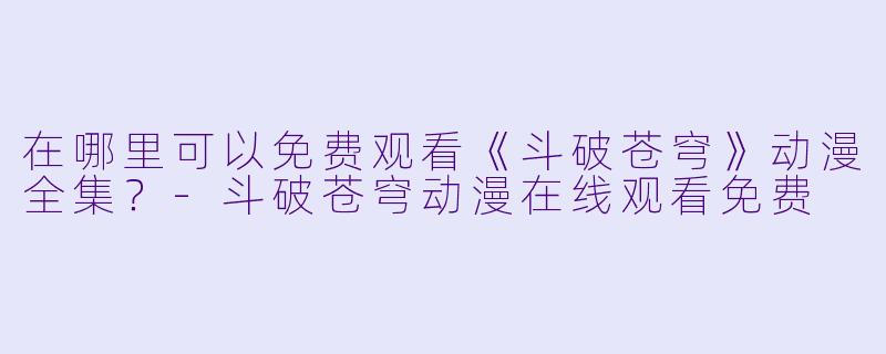 在哪里可以免费观看《斗破苍穹》动漫全集？-斗破苍穹动漫在线观看免费
