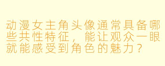 动漫女主角头像通常具备哪些共性特征，能让观众一眼就能感受到角色的魅力？