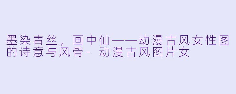 墨染青丝，画中仙——动漫古风女性图的诗意与风骨-动漫古风图片女