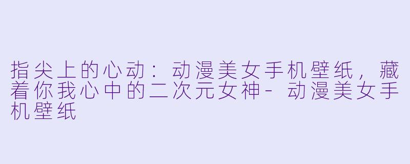 指尖上的心动:动漫美女手机壁纸,藏着你我心中的二次元女神-动漫美女手机壁纸
