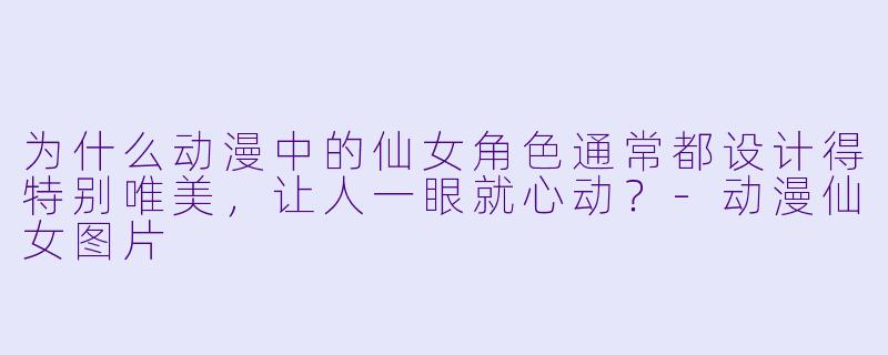 为什么动漫中的仙女角色通常都设计得特别唯美，让人一眼就心动？-动漫仙女图片