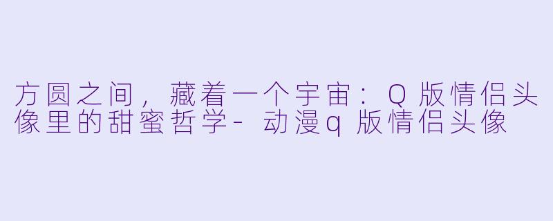 方圆之间，藏着一个宇宙：Q版情侣头像里的甜蜜哲学-动漫q版情侣头像