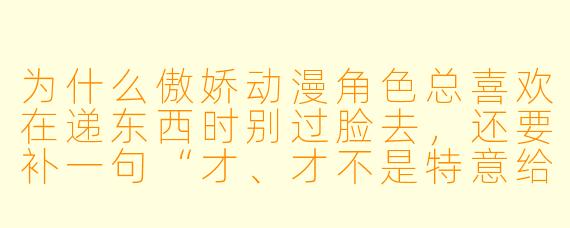 为什么傲娇动漫角色总喜欢在递东西时别过脸去,还要补一句“才、才不是特意给你准备的呢”?