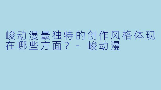 峻动漫最独特的创作风格体现在哪些方面？-峻动漫