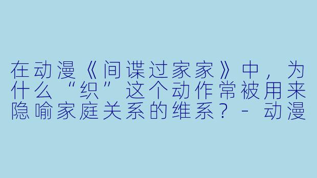 在动漫《间谍过家家》中，为什么“织”这个动作常被用来隐喻家庭关系的维系？-动漫织