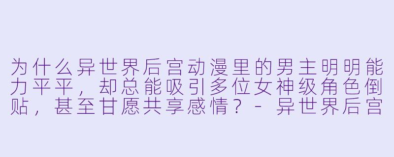 为什么异世界后宫动漫里的男主明明能力平平，却总能吸引多位女神级角色倒贴，甚至甘愿共享感情？-异世界后宫动漫
