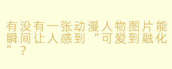 有没有一张动漫人物图片能瞬间让人感到“可爱到融化”？