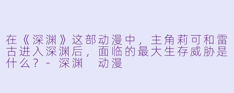 在《深渊》这部动漫中，主角莉可和雷古进入深渊后，面临的最大生存威胁是什么？-深渊 动漫