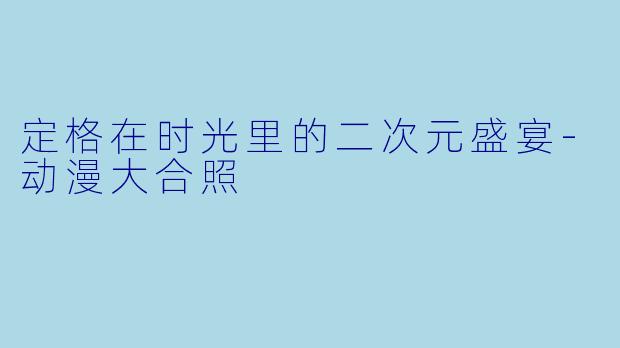 定格在时光里的二次元盛宴-动漫大合照