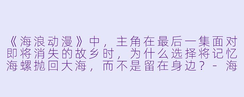 《海浪动漫》中，主角在最后一集面对即将消失的故乡时，为什么选择将记忆海螺抛回大海，而不是留在身边？-海浪动漫