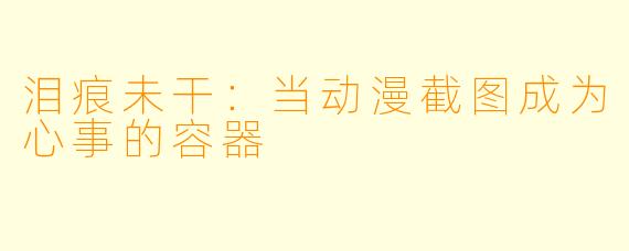 泪痕未干:当动漫截图成为心事的容器