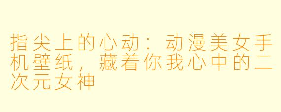 指尖上的心动:动漫美女手机壁纸,藏着你我心中的二次元女神