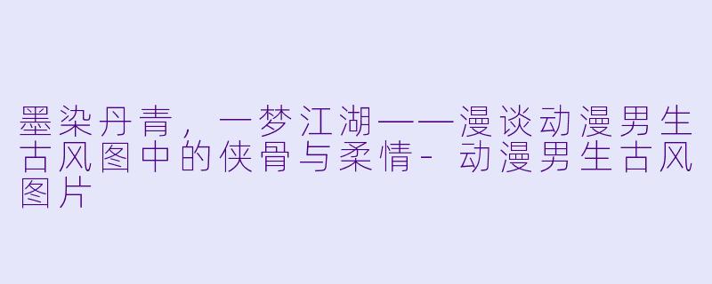 墨染丹青,一梦江湖——漫谈动漫男生古风图中的侠骨与柔情-动漫男生古风图片