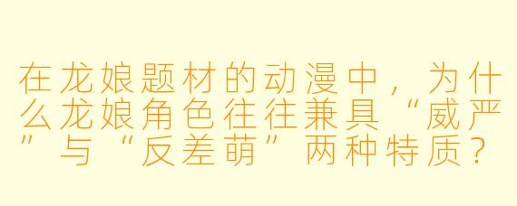 在龙娘题材的动漫中,为什么龙娘角色往往兼具“威严”与“反差萌”两种特质?这种设定对剧情发展有什么作用?