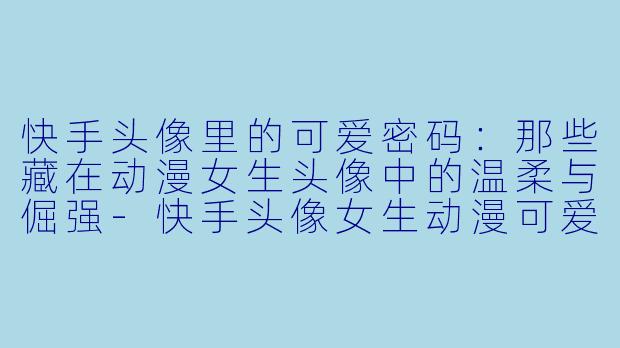 快手头像里的可爱密码：那些藏在动漫女生头像中的温柔与倔强-快手头像女生动漫可爱