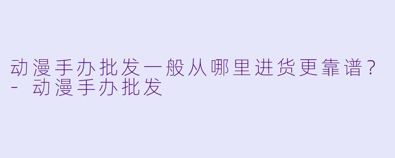 动漫手办批发一般从哪里进货更靠谱？-动漫手办批发