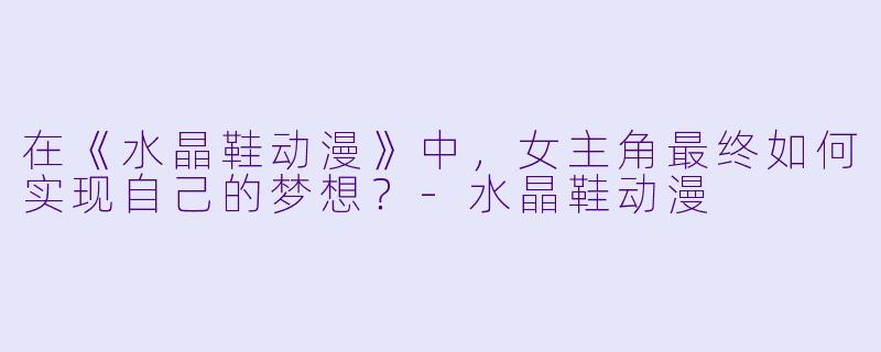 在《水晶鞋动漫》中，女主角最终如何实现自己的梦想？-水晶鞋动漫