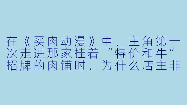 在《买肉动漫》中,主角第一次走进那家挂着“特价和牛”招牌的肉铺时,为什么店主非要让他先看一段动画短片再决定买哪块肉?-买肉动漫