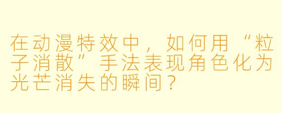 在动漫特效中,如何用“粒子消散”手法表现角色化为光芒消失的瞬间?