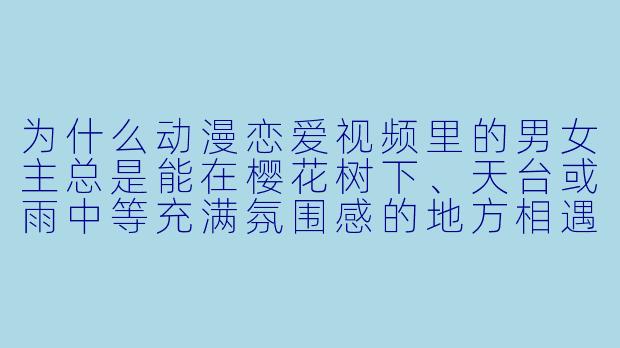 为什么动漫恋爱视频里的男女主总是能在樱花树下、天台或雨中等充满氛围感的地方相遇,而我在现实中却只能在学校食堂排队时和暗恋的人对视一眼然后尴尬移开目光?-动漫恋爱视频