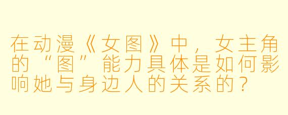 在动漫《女图》中,女主角的“图”能力具体是如何影响她与身边人的关系的?