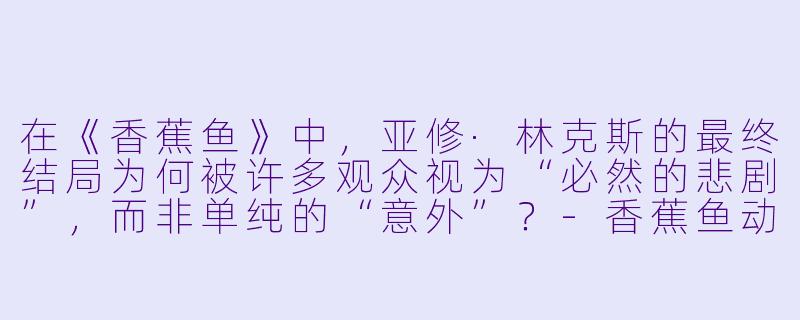 在《香蕉鱼》中,亚修·林克斯的最终结局为何被许多观众视为“必然的悲剧”,而非单纯的“意外”?-香蕉鱼动漫