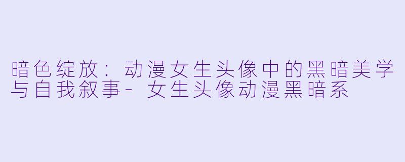 暗色绽放:动漫女生头像中的黑暗美学与自我叙事-女生头像动漫黑暗系