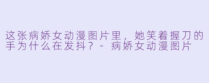 这张病娇女动漫图片里，她笑着握刀的手为什么在发抖？-病娇女动漫图片