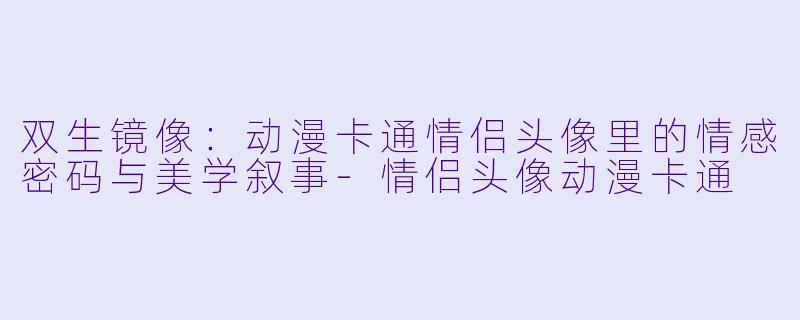 双生镜像:动漫卡通情侣头像里的情感密码与美学叙事-情侣头像动漫卡通