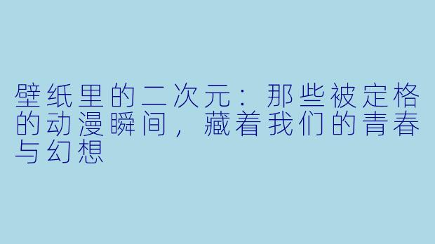 壁纸里的二次元：那些被定格的动漫瞬间，藏着我们的青春与幻想