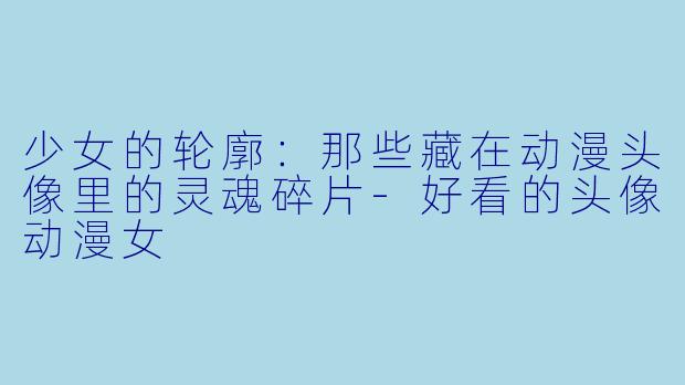 少女的轮廓:那些藏在动漫头像里的灵魂碎片-好看的头像动漫女