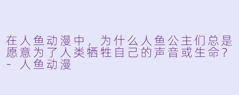 在人鱼动漫中，为什么人鱼公主们总是愿意为了人类牺牲自己的声音或生命？-人鱼动漫
