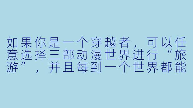 如果你是一个穿越者,可以任意选择三部动漫世界进行“旅游”,并且每到一个世界都能获得该世界主角的一项核心能力(但不能改变主线剧情),你会选择哪三个世界,分别获得什么能力,以及打算如何在不破坏剧情的前提下“薅羊毛”?-穿越者纵横动漫世界