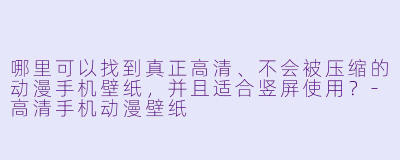 哪里可以找到真正高清、不会被压缩的动漫手机壁纸，并且适合竖屏使用？-高清手机动漫壁纸