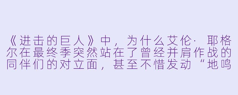 《进击的巨人》中，为什么艾伦·耶格尔在最终季突然站在了曾经并肩作战的同伴们的对立面，甚至不惜发动“地鸣”毁灭世界？-动漫番剧