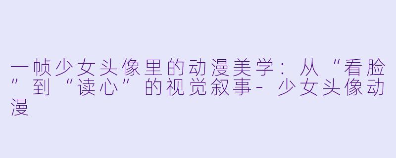 一帧少女头像里的动漫美学：从“看脸”到“读心”的视觉叙事-少女头像动漫