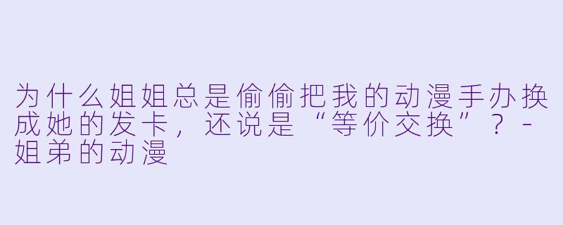 为什么姐姐总是偷偷把我的动漫手办换成她的发卡,还说是“等价交换”?-姐弟的动漫