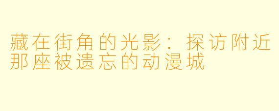 藏在街角的光影：探访附近那座被遗忘的动漫城