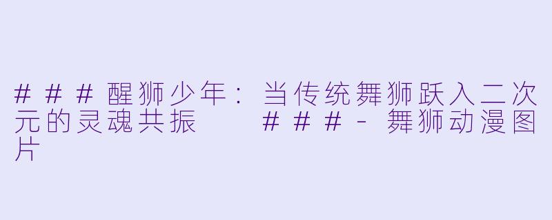 ###醒狮少年：当传统舞狮跃入二次元的灵魂共振

###-舞狮动漫图片
