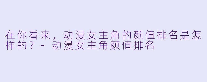在你看来,动漫女主角的颜值排名是怎样的?-动漫女主角颜值排名