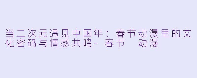 当二次元遇见中国年:春节动漫里的文化密码与情感共鸣-春节 动漫